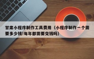 宜城甘肃小程序制作工具费用（小程序制作一个需要多少钱!每年都需要交钱吗）