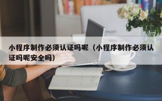 宜城小程序制作必须认证吗呢（小程序制作必须认证吗呢安全吗）