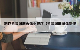 宜城制作抖音国庆头像小程序（抖音国庆图像制作）