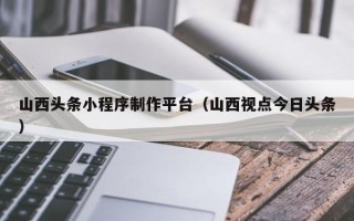 宜城山西头条小程序制作平台（山西视点今日头条）